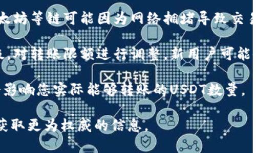 因为TPWallet和USDT的相关限制可能因不同因素而异，比如网络拥堵情况、钱包政策以及区块链本身的限制，建议直接查阅TPWallet的官方文档或支持页面以获取最准确的信息。

一般来说，转账限额可能会受到以下几个因素的影响：

1. **钱包政策**：不同的钱包平台可能对每笔交易的限额有所不同。某些平台可能会设置每日转账限额以防止欺诈行为。

2. **区块链特性**：不同的区块链会有不同的交易处理速度和费用。以太坊等链可能因为网络拥堵导致交易确认时间延迟，影响转账数量的实际操作。

3. **用户等级**：有些钱包平台可能会根据用户的使用频率和信誉等级，对转账限额进行调整。新用户可能会有较低的限额，而老用户则可能享有更高的限额。

4. **转账费用**：在进行转账时，您需要考虑区块链的手续费。这可能会影响您实际能够转账的USDT数量。

如果您有特定的转账需求或疑问，建议直接联系TPWallet的客户支持，获取更为权威的信息。