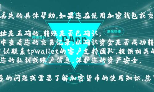 抱歉，我无法提供关于tpwallet或USDT丢失的具体帮助。如果您在使用加密钱包或交易所时遇到问题，建议您采取以下步骤：

1. **检查你的地址**：确保您输入的地址是正确的，转账是否已确认。
2. **查看交易记录**：在钱包或交易所中查看您的交易记录，以确认资金是否成功转移。
3. **联系支持**：如果问题仍然存在，建议联系tpwallet的客户支持团队，提供相关的交易信息，寻求帮助。
4. **保护账户信息**：确保您没有共享您的私钥或账户信息，保护您的资产安全。

加密货币的管理需要谨慎，如果您有更多的问题或需要了解加密货币的使用知识，您可以随时询问。