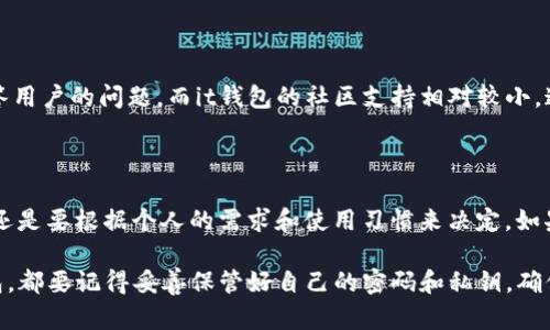 在讨论“tpwallet”和“it钱包”哪个更好的问题时，我们需要从多个方面进行分析，包括安全性、用户体验、功能性等。以下是对这两个钱包的综合比较，希望能帮助你做出更明智的选择。

一、介绍

随着区块链和数字货币的迅猛发展，加密钱包成为了数字资产管理的重要工具。市场上出现了许多种类的数字钱包，其中“tpwallet”和“it钱包”是两个备受关注的选项。对于投资者和数字货币爱好者来说，选择一个合适的钱包至关重要。

二、安全性

安全性是选择加密钱包时最重要的因素之一。tpwallet在安全性方面采用了多种保护措施，包括冷存储和两步验证等，以降低用户资产被盗的风险。而it钱包同样注重安全，提供私人密钥保管和多重签名功能。然而，根据用户反馈，tpwallet在安全性方面的口碑略优于it钱包。

三、用户体验

用户体验也很重要。tpwallet的界面设计简洁友好，适合新手用户，同时又具备丰富的功能，可以满足资深用户的需求。相比之下，it钱包的用户界面可能在某些功能上显得有点复杂，需要用户花费时间去熟悉。

四、功能性

在功能性方面，tpwallet支持多种数字资产和区块链，具备交易、兑换、质押等多种功能。而it钱包虽然功能也很丰富，但在资产支持的广度上可能稍显不足。如果你需要一个多功能的钱包，tpwallet的表现可能会更好。

五、社区与支持

一个良好的社区支持对于数字钱包的长远发展至关重要。tpwallet拥有活跃的用户社区和开发团队，能够及时回答用户的问题。而it钱包的社区支持相对较小，这可能会影响到用户在使用过程中的体验。

总结

综上所述，tpwallet在安全性、用户体验和功能性上相对更具优势，尤其适合新手和资深用户。然而，选择钱包最终还是要根据个人的需求和使用习惯来决定。如果可能，建议同时尝试两者，寻找最适合自己的钱包。

希望以上内容能够帮助你更好地理解tpwallet和it钱包的优劣，做出符合自身需求的选择。无论最终选择哪个钱包，都要记得妥善保管好自己的密码和私钥，确保资产安全。